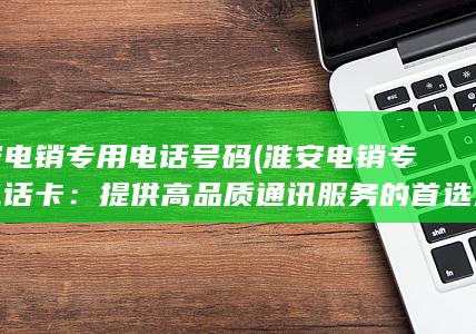 淮安电销专用电话号码 (淮安电销专用电话卡：提供高品质通讯服务的首选选择)