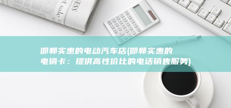 邯郸实惠的电动汽车店 (邯郸实惠的电销卡：提供高性价比的电话销售服务)