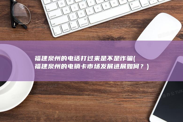 福建泉州的电话打过来是不是诈骗 (福建泉州的电销卡市场发展进展如何？)