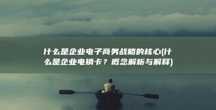 什么是企业电子商务战略的核心 (什么是企业电销卡？概念解析与解释)