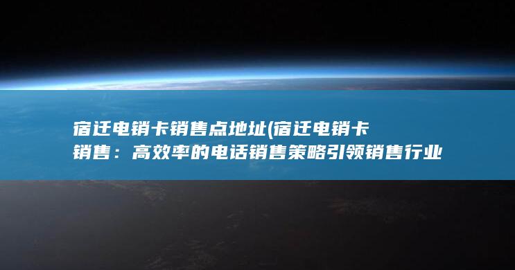 宿迁电销卡销售点地址 (宿迁电销卡销售：高效率的电话销售策略引领销售行业)