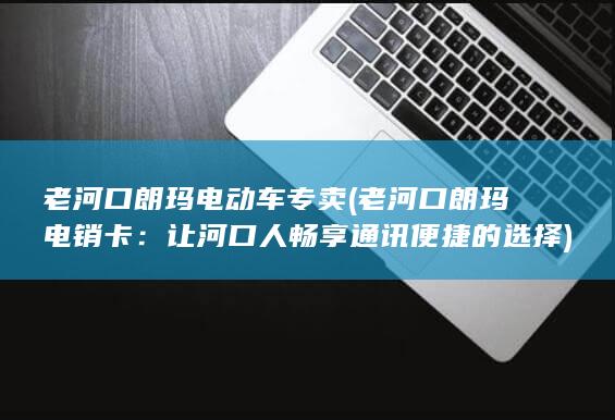 老河口朗玛电动车专卖 (老河口朗玛电销卡：让河口人畅享通讯便捷的选择)