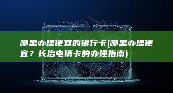 哪里办理便宜的银行卡 (哪里办理便宜？长治电销卡的办理指南)