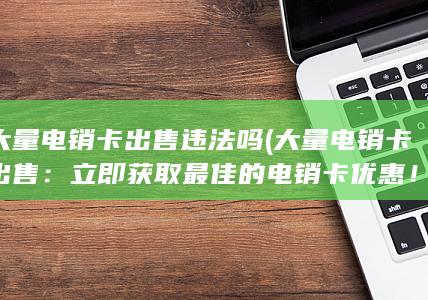 大量电销卡出售违法吗 (大量电销卡出售：立即获取最佳的电销卡优惠！)