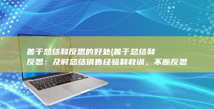 善于总结和反思的好处 (善于总结和反思：及时总结销售经验和教训，不断反思自己的表现并改进不足之处。)