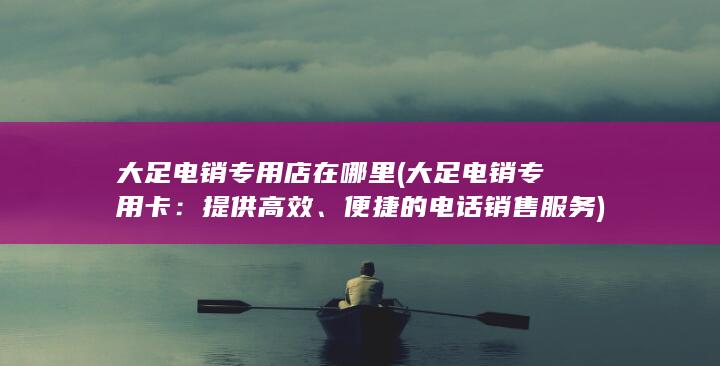 大足电销专用店在哪里 (大足电销专用卡：提供高效、便捷的电话销售服务)