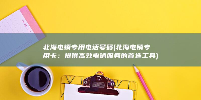 北海电销专用电话号码 (北海电销专用卡：提供高效电销服务的首选工具)