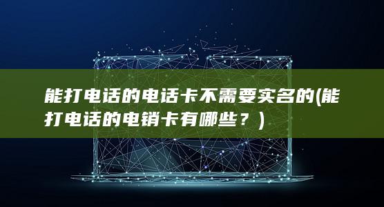 能打电话的电话卡 不需要实名的 (能打电话的电销卡有哪些？)