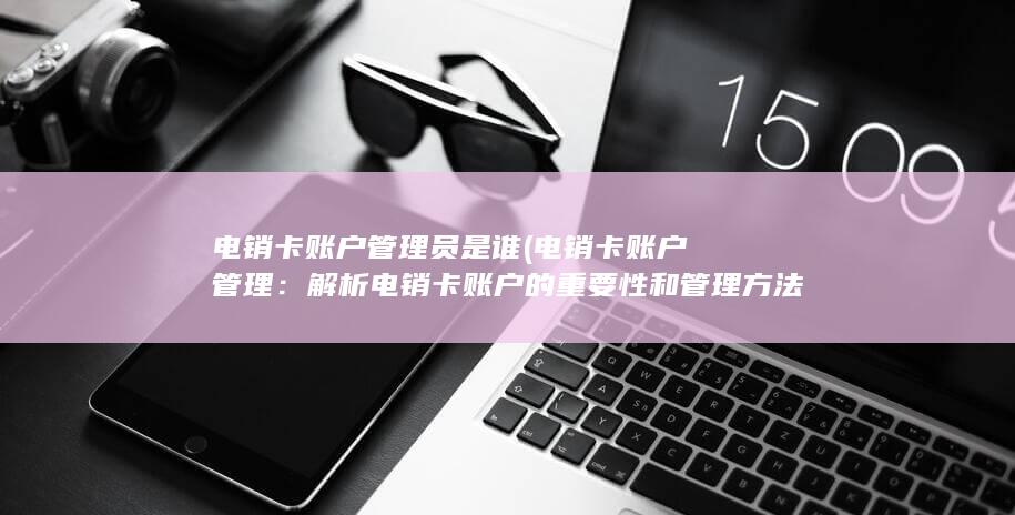 电销卡账户管理员是谁 (电销卡账户管理：解析电销卡账户的重要性和管理方法)