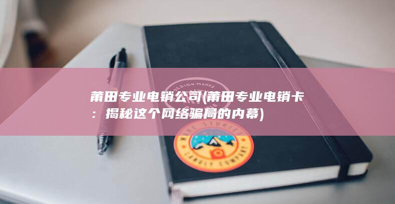 莆田专业电销公司 (莆田专业电销卡：揭秘这个网络骗局的内幕)