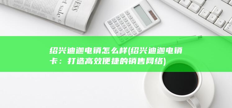 绍兴迪迦电销怎么样 (绍兴迪迦电销卡：打造高效便捷的销售网络)