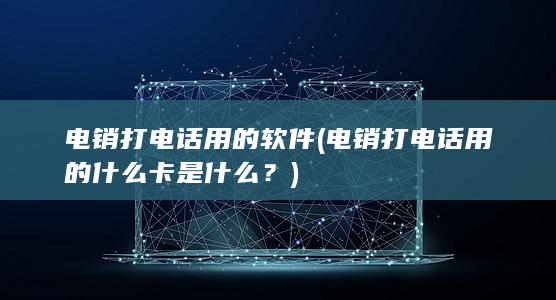 电销打电话用的软件 (电销打电话用的什么卡是什么？)