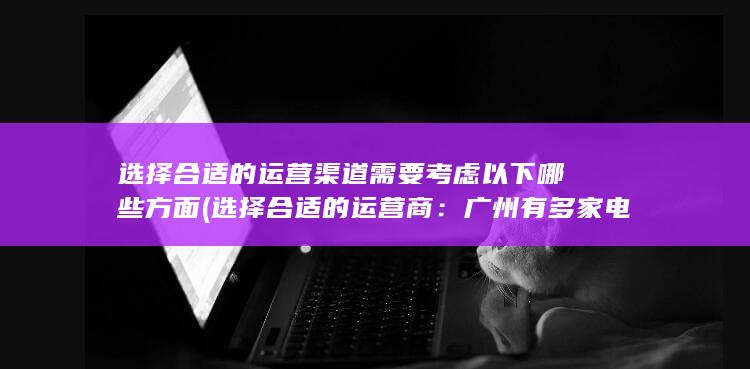 选择合适的运营渠道需要考虑以下哪些方面 (选择合适的运营商：广州有多家电信运营商提供电话卡服务，如中国移动、中国联通、中国电信等。求职者可以根据自己的需求选择适合自己的运营商。)