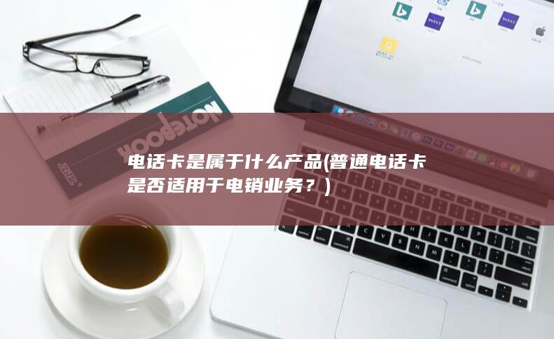 电话卡是属于什么产品 (普通电话卡是否适用于电销业务？)