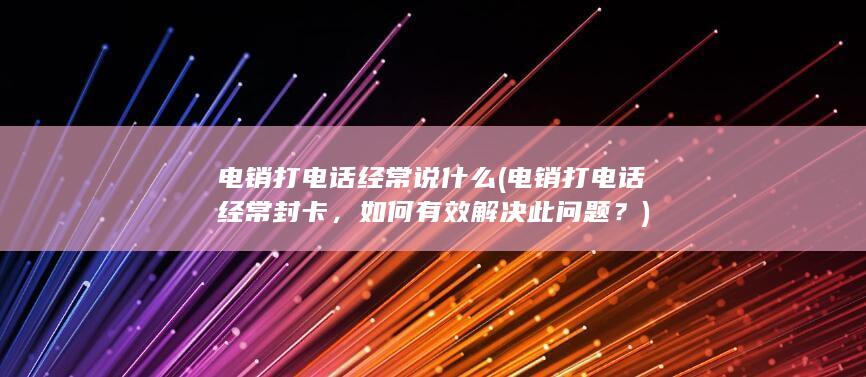 电销打电话经常说什么 (电销打电话经常封卡，如何有效解决此问题？)