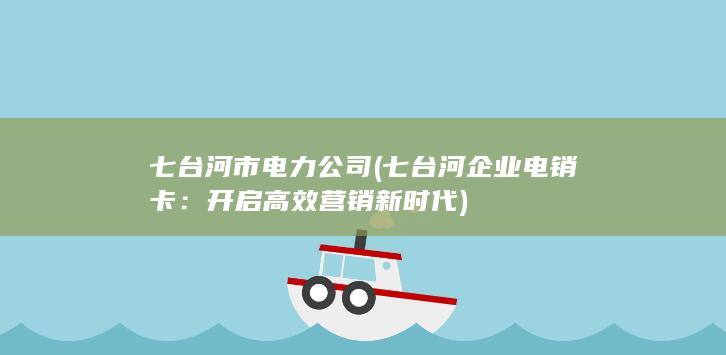 七台河市电力公司 (七台河企业电销卡：开启高效营销新时代)