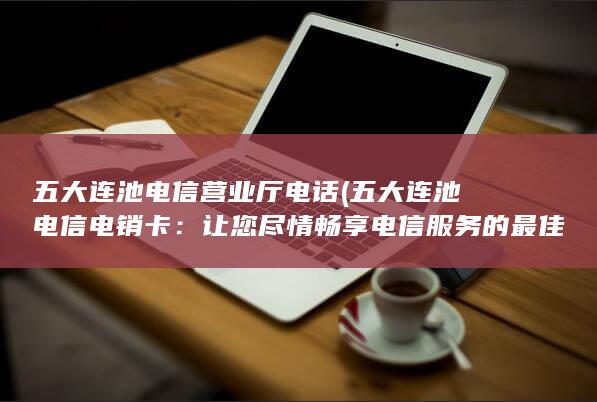 五大连池电信营业厅电话 (五大连池电信电销卡：让您尽情畅享电信服务的最佳选择)