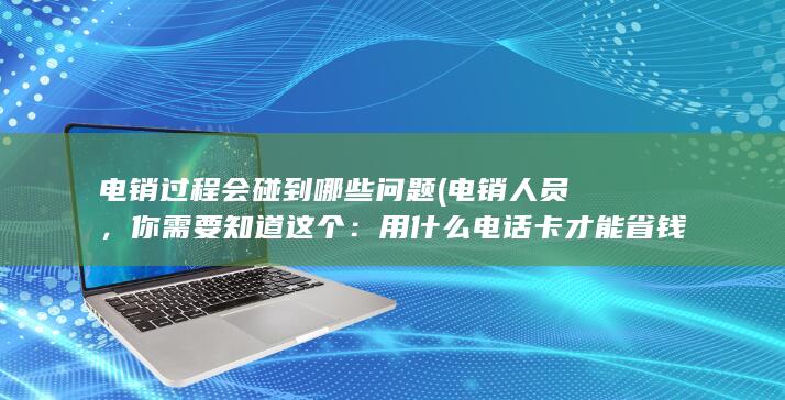 电销过程会碰到哪些问题 (电销人员，你需要知道这个：用什么电话卡才能省钱)