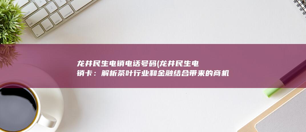 龙井民生电销电话号码 (龙井民生电销卡：解析茶叶行业和金融结合带来的商机)