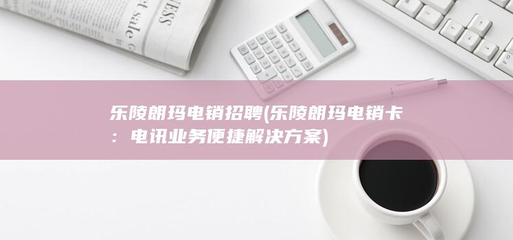 乐陵朗玛电销招聘 (乐陵朗玛电销卡：电讯业务便捷解决方案)