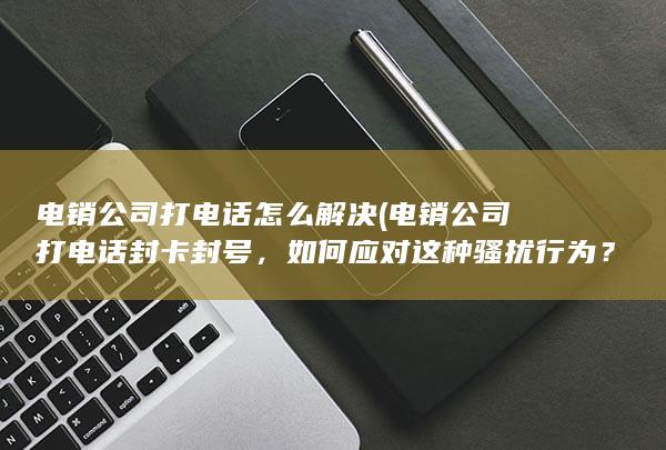 电销公司打电话怎么解决 (电销公司打电话封卡封号，如何应对这种骚扰行为？)