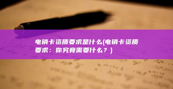 电销卡资质要求是什么 (电销卡资质要求：你究竟需要什么？)