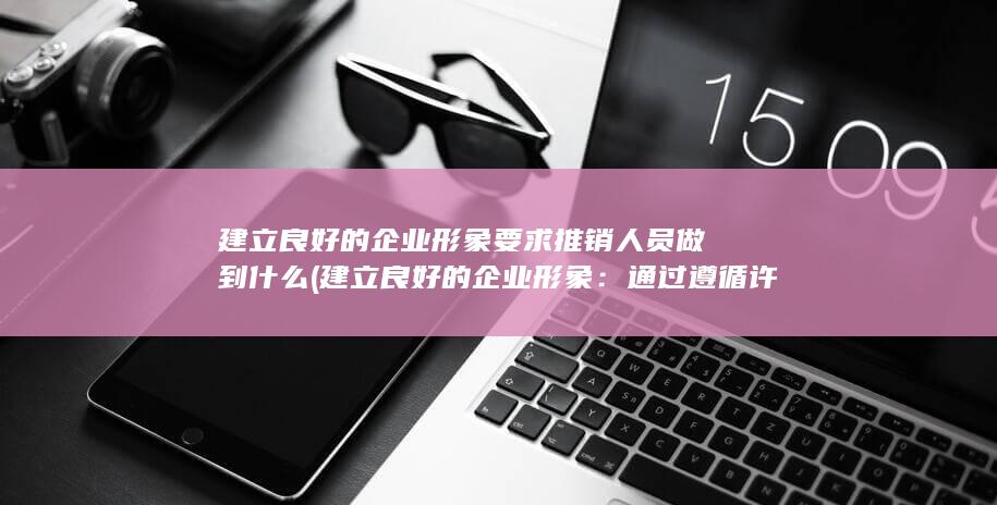 建立良好的企业形象要求推销人员做到什么 (建立良好的企业形象：通过遵循许可和授权的原则，企业能够在潜在客户中树立信任和良好形象，增加品牌价值。)