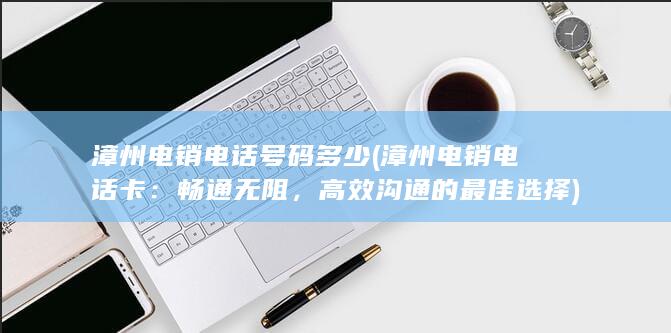 漳州电销电话号码多少 (漳州电销电话卡：畅通无阻，高效沟通的最佳选择)