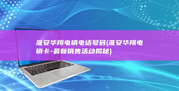 淮安华翔电销电话号码 (淮安华翔电销卡-最新销售活动揭秘)