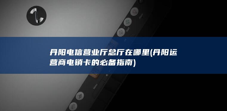 丹阳电信营业厅总厅在哪里 (丹阳运营商电销卡的必备指南)