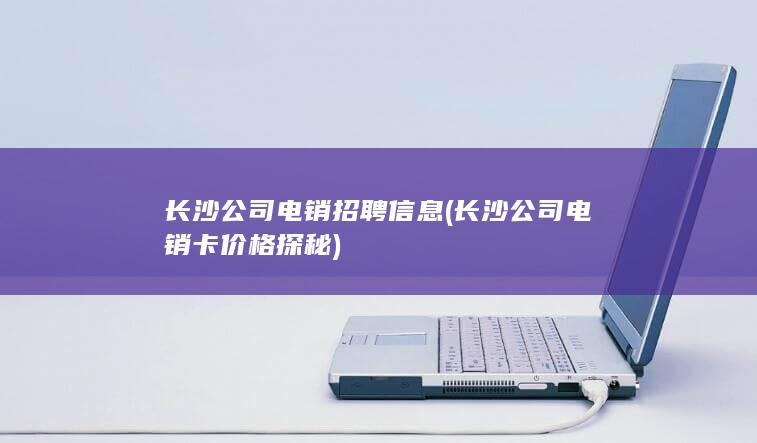 长沙公司电销招聘信息 (长沙公司电销卡价格探秘)