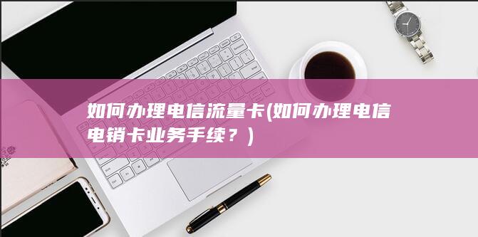 如何办理电信流量卡 (如何办理电信电销卡业务手续？)