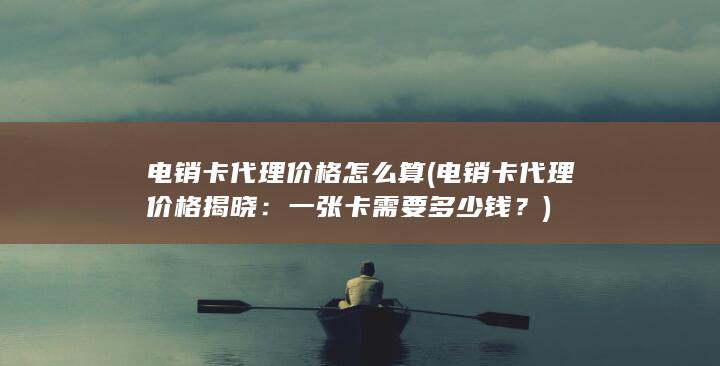 电销卡代理价格怎么算 (电销卡代理价格揭晓：一张卡需要多少钱？)