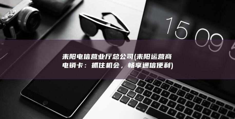 耒阳电信营业厅总公司 (耒阳运营商电销卡：抓住机会，畅享通信便利)