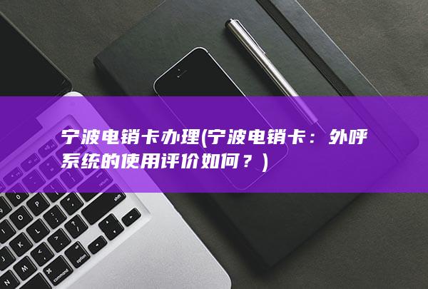 宁波电销卡办理 (宁波电销卡：外呼系统的使用评价如何？)