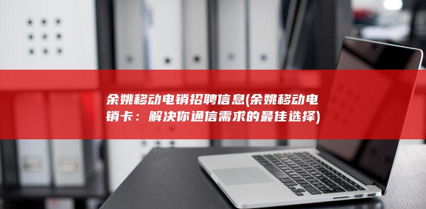 余姚移动电销招聘信息 (余姚移动电销卡：解决你通信需求的最佳选择)