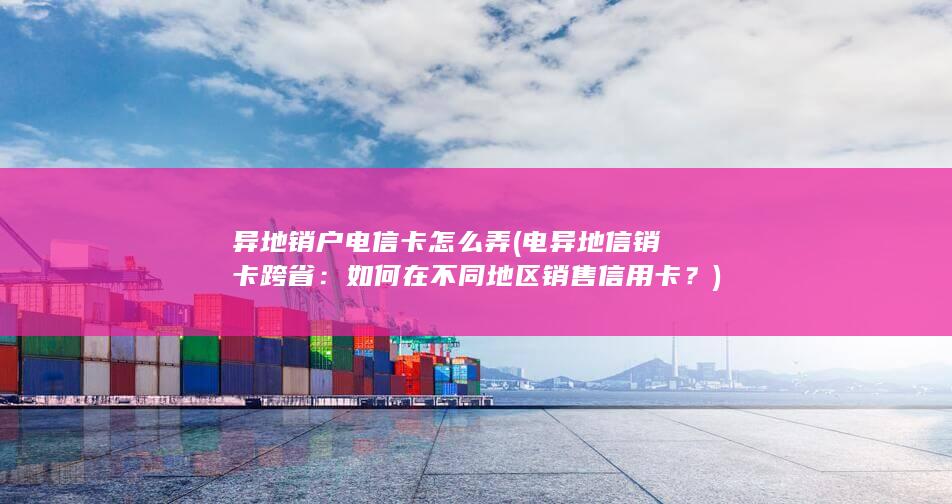 异地销户电信卡怎么弄 (电异地信销卡跨省：如何在不同地区销售信用卡？)