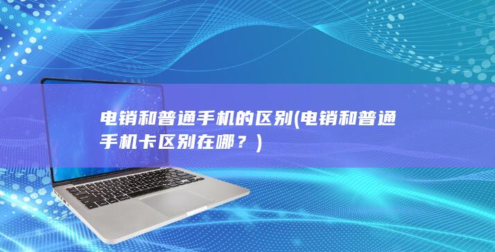 电销和普通手机的区别 (电销和普通手机卡区别在哪？)