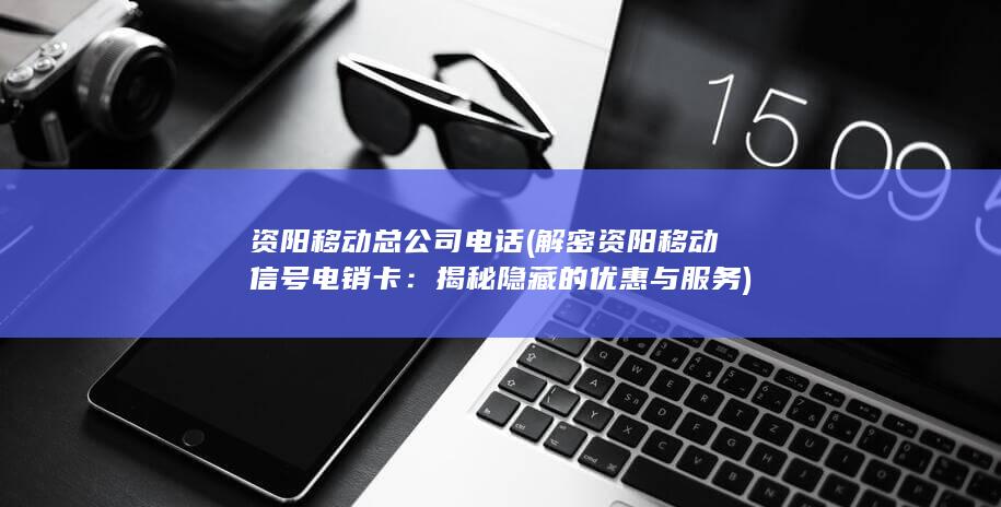 资阳移动总公司电话 (解密资阳移动信号电销卡：揭秘隐藏的优惠与服务)