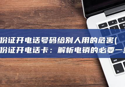 身份证开电话号码给别人用的危害 (身份证开电话卡：解析电销的必要一步)