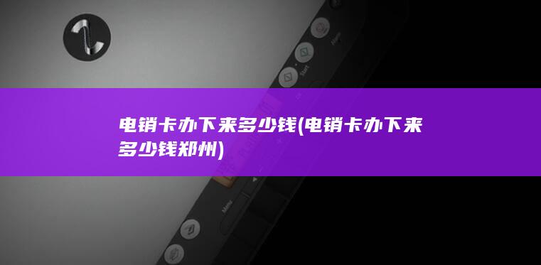 电销卡办下来多少钱 (电销卡办下来多少钱郑州)