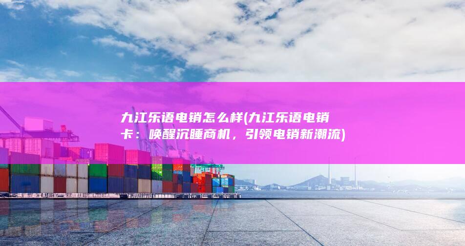 九江乐语电销怎么样 (九江乐语电销卡：唤醒沉睡商机，引领电销新潮流)