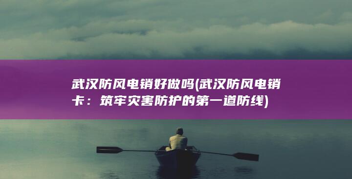 武汉防风电销好做吗 (武汉防风电销卡：筑牢灾害防护的第一道防线)