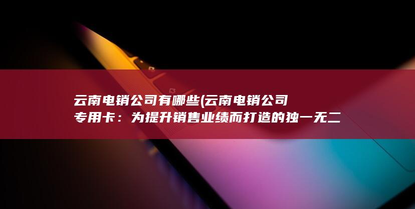 云南电销公司有哪些 (云南电销公司专用卡：为提升销售业绩而打造的独一无二的利器)