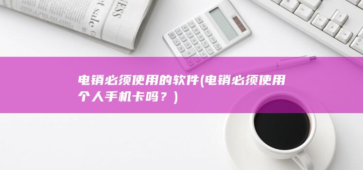 电销必须使用的软件 (电销必须使用个人手机卡吗？)