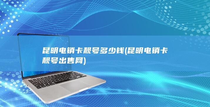 昆明电销卡靓号多少钱 (昆明电销卡靓号出售网)