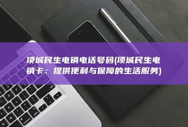 项城民生电销电话号码 (项城民生电销卡：提供便利与保障的生活服务)