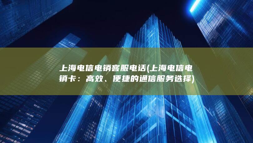 上海电信电销客服电话 (上海电信电销卡：高效、便捷的通信服务选择)