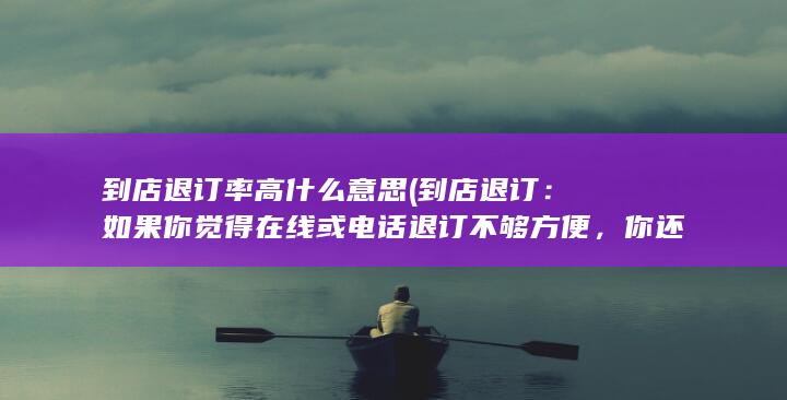 到店退订率高什么意思 (到店退订：如果你觉得在线或电话退订不够方便，你还可以选择亲自到电信运营商的实体店进行退订。在店内，你可以向工作人员咨询退订流程，他们将会为你提供帮助。)