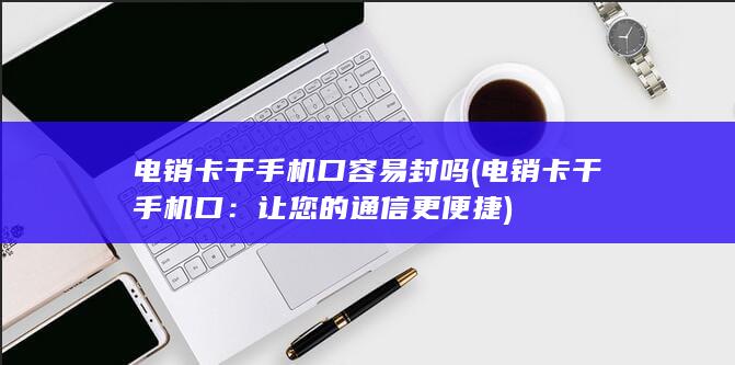 电销卡干手机口容易封吗 (电销卡干手机口：让您的通信更便捷)